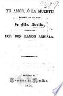 Tu amor, ó la muerte! comedia en un acto de Mr. Scribe [rather by Scribe and Dumanoir], traducida por Don R. Arriala [i.e. M. I. de Larra].